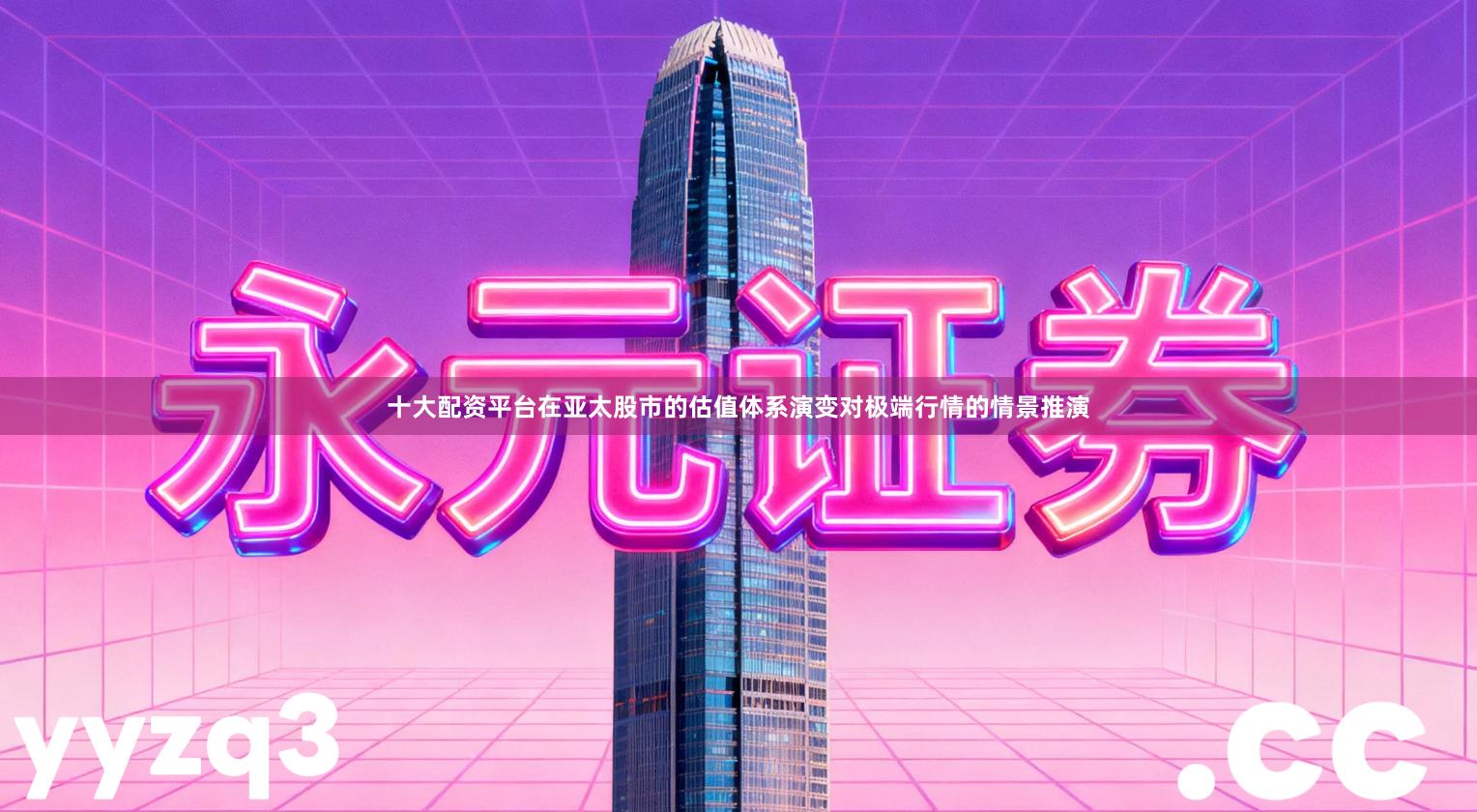 十大配资平台在亚太股市的估值体系演变对极端行情的情景推演